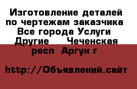 Изготовление деталей по чертежам заказчика - Все города Услуги » Другие   . Чеченская респ.,Аргун г.